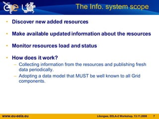 Discover new added resources  Make available updated information about the resources Monitor resources load and status How does it work? Collecting information from the resources and publishing fresh data periodically. Adopting a data model that MUST be well known to all Grid components. The Info. system scope  