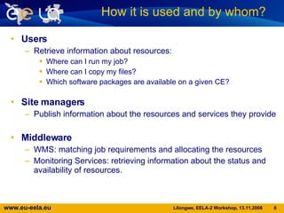 Users Retrieve information about resources: Where can I run my job?  Where can I copy my files?  Which software packages are available on a given CE? Site managers Publish information about the resources and services they provide  Middleware WMS: matching job requirements and allocating the resources Monitoring Services: retrieving information about the status and availability of resources . How it is used and by whom?  