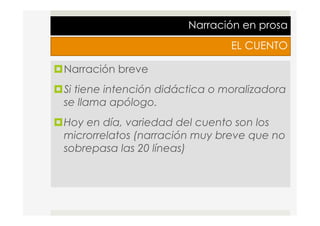 Narración en prosa
EL CUENTO
¤ Narración breve
¤ Si tiene intención didáctica o moralizadora
se llama apólogo.
¤ Hoy en día, variedad del cuento son los
microrrelatos (narración muy breve que no
sobrepasa las 20 líneas)
 
