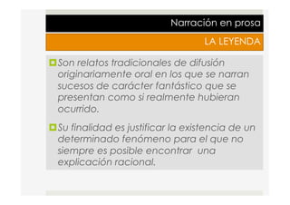 Narración en prosa
LA LEYENDA
¤ Son relatos tradicionales de difusión
originariamente oral en los que se narran
sucesos de carácter fantástico que se
presentan como si realmente hubieran
ocurrido.
¤ Su finalidad es justificar la existencia de un
determinado fenómeno para el que no
siempre es posible encontrar una
explicación racional.
 
