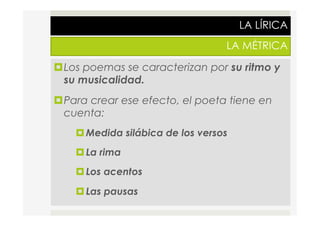 LA LÍRICA
LA MÉTRICA
¤ Los poemas se caracterizan por su ritmo y
su musicalidad.
¤ Para crear ese efecto, el poeta tiene en
cuenta:
¤ Medida silábica de los versos
¤ La rima
¤ Los acentos
¤ Las pausas
 