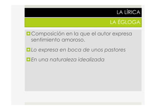 LA LÍRICA
LA ÉGLOGA
¤ Composición en la que el autor expresa
sentimiento amoroso.
¤ Lo expresa en boca de unos pastores
¤ En una naturaleza idealizada
 