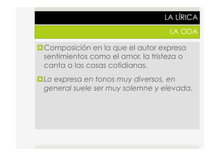 LA LÍRICA
LA ODA
¤ Composición en la que el autor expresa
sentimientos como el amor, la tristeza o
canta a las cosas cotidianas.
¤ Lo expresa en tonos muy diversos, en
general suele ser muy solemne y elevada.
 