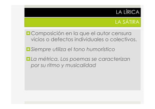 LA LÍRICA
LA SÁTIRA
¤ Composición en la que el autor censura
vicios o defectos individuales o colectivos.
¤ Siempre utiliza el tono humorístico
¤ La métrica. Los poemas se caracterizan
por su ritmo y musicalidad
 