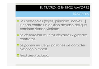 EL TEATRO. GÉNEROS MAYORES
TRAGEDIA
¤ Los personajes (reyes, príncipes, nobles…)
luchan contra un destino adverso del que
terminan siendo víctimas.
¤ Se desarrollan asuntos elevados y grandes
conflictos.
¤ Se ponen en juego pasiones de carácter
filosófico o moral.
¤ Final desgraciado.
 