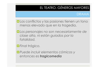 EL TEATRO. GÉNEROS MAYORES
DRAMA
¤ Los conflictos y las pasiones tienen un tono
menos elevado que en la tragedia.
¤ Los personajes no son necesariamente de
clase alta, ni están guiados por la
fatalidad.
¤ Final trágico.
¤ Puede incluir elementos cómicos y
entonces es tragicomedia
 