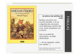 FÁBULAS
La zorra y los racimos de
uvas
Estaba una zorra con
mucha hambre, y al ver
colgando de una parra
unos deliciosos racimos de
uvas, quiso atraparlos con
su boca.
Mas no pudiendo
alcanzarlos, se alejó
diciéndose:
-- ¡ Ni me agradan, están
tan verdes... !
Nunca traslades la culpa a los demás de lo
que no eres capaz de alcanzar.
 