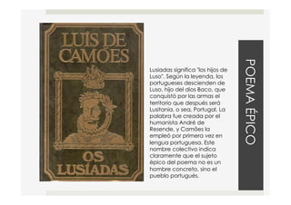 POEMAÉPICO
Lusiadas significa "los hijos de
Luso". Según la leyenda, los
portugueses descienden de
Luso, hijo del dios Baco, que
conquistó por las armas el
territorio que después será
Lusitania, o sea, Portugal. La
palabra fue creada por el
humanista André de
Resende, y Camões la
empleó por primera vez en
lengua portuguesa. Este
nombre colectivo indica
claramente que el sujeto
épico del poema no es un
hombre concreto, sino el
pueblo portugués.
 