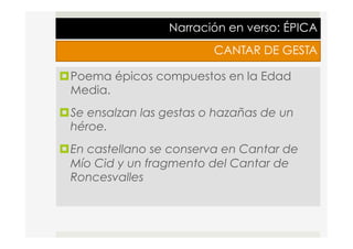 Narración en verso: ÉPICA
CANTAR DE GESTA
¤ Poema épicos compuestos en la Edad
Media.
¤ Se ensalzan las gestas o hazañas de un
héroe.
¤ En castellano se conserva en Cantar de
Mío Cid y un fragmento del Cantar de
Roncesvalles
 