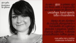 eu sou a gica, a pessoa que
vai levar toda a inspiração
pra sua equipe em forma de
workshops, trend reports,
talks e brainstorms.
!

depois de ser diretora
de criação, planejamento e
trendsetter em agências
grandes e pequenas, resolvi
inspirar agências e clientes
a trabalharem melhor juntos.
mais sobre mim e minhas
credenciais no linked in.

 
