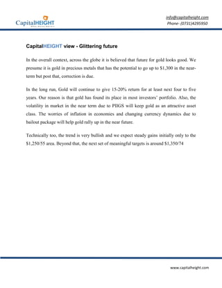 info@capitalheight.com
                                                                            Phone- (0731)4295950




CapitalHEIGHT view - Glittering future

In the overall context, across the globe it is believed that future for gold looks good. We
presume it is gold in precious metals that has the potential to go up to $1,300 in the near-
term but post that, correction is due.

In the long run, Gold will continue to give 15-20% return for at least next four to five
years. Our reason is that gold has found its place in most investors’ portfolio. Also, the
volatility in market in the near term due to PIIGS will keep gold as an attractive asset
class. The worries of inflation in economies and changing currency dynamics due to
bailout package will help gold rally up in the near future.

Technically too, the trend is very bullish and we expect steady gains initially only to the
$1,250/55 area. Beyond that, the next set of meaningful targets is around $1,350/74




                                                                              www.capitalheight.com
 