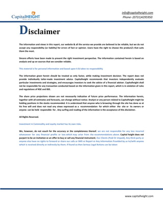 info@capitalheight.com
                                                                                                           Phone- (0731)4295950



Disclaimer
The information and views in this report, our website & all the service we provide are believed to be reliable, but we do not
accept any responsibility (or liability) for errors of fact or opinion. Users have the right to choose the product/s that suits
them the most.

Sincere efforts have been made to present the right investment perspective. The information contained herein is based on
analysis and up on sources that we consider reliable.

This material is for personal information and based upon it & takes no responsibility

The information given herein should be treated as only factor, while making investment decision. The report does not
provide individually tailor-made investment advice. Capitalheight recommends that investors independently evaluate
particular investments and strategies, and encourages investors to seek the advice of a financial adviser. Capitalheight shall
not be responsible for any transaction conducted based on the information given in this report, which is in violation of rules
and regulations of NSE and BSE.

The share price projections shown are not necessarily indicative of future price performance. The information herein,
together with all estimates and forecasts, can change without notice. Analyst or any person related to Capitalheight might be
holding positions in the stocks recommended. It is understood that anyone who is browsing through the site has done so at
his free will and does not read any views expressed as a recommendation for which either the site or its owners or
anyone can be held responsible for . Any surfing and reading of the information is the acceptance of this disclaimer.

All Rights Reserved.

Investment in Commodity and equity market has its own risks.

We, however, do not vouch for the accuracy or the completeness thereof. we are not responsible for any loss incurred
whatsoever for any financial profits or loss which may arise from the recommendations above. Capital height does not
purport to be an invitation or an offer to buy or sell any financial instrument. Our Clients (Paid Or Unpaid), Any third party or
anyone else have no rights to forward or share our calls or SMS or Report or Any Information Provided by us to/with anyone
which is received directly or indirectly by them. If found so then Serious Legal Actions can be taken




                                                                                                             www.capitalheight.com
 