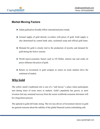 info@capitalheight.com
                                                                             Phone- (0731)4295950




Market Moving Factors

        Indian gold prices broadly follow international price trends.


        Ground supply of gold directly co-relates with prices of gold. Gold supply is
        also determined by central bank sales, reclaimed scrap and official gold loans.


        Demand for gold is closely tied to the production of jewelry and demand for
        gold during the festive seasons.


        World macro-economic factors such as US Dollar, interest rate and crude oil
        prices influence the prices of gold.


        Return on investment in gold compare to return on stock markets drive the
        sentiment of market.


Why Gold

The yellow metal’s traditional role is one of a “safe haven,” a place where participants
turn during times of acute stress in markets. Gold’s popularity has grown, as most
investors feel any sustained recovery from the recent worldwide economic downturn will
be a long-drawn process.

The uptrend in gold still looks strong. The two key drivers of investment interest in gold
are general concerns about the stability of the global financial system (stimulating safe




                                                                              www.capitalheight.com
 