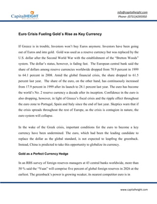 info@capitalheight.com
                                                                              Phone- (0731)4295950




Euro Crisis Fueling Gold`s Rise as Key Currency


If Greece is in trouble, Investors won’t buy Euros anymore. Investors have been going
out of Euros and into gold. Gold was used as a reserve currency but was replaced by the
U.S. dollar after the Second World War with the establishment of the “Bretton Woods”
system. The dollar’s status, however, is fading fast. The European central bank said the
share of dollars among reserve currencies worldwide dropped from 70.9 percent in 1999
to 64.1 percent in 2008. Amid the global financial crisis, the share dropped to 61.5
percent last year. The share of the euro, on the other hand, has continuously increased
from 17.9 percent in 1999 after its launch to 28.1 percent last year. The euro has become
the world’s No. 2 reserve currency a decade after its inception. Confidence in the euro is
also dropping, however, in light of Greece’s fiscal crisis and the ripple effect throughout
the euro zone to Portugal, Spain and Italy since the end of last year. Skeptics warn that if
the crisis spreads throughout the rest of Europe, as the crisis is contagion in nature, the
euro system will collapse.


In the wake of the Greek crisis, important conditions for the euro to become a key
currency have been undermined. The euro, which had been the leading candidate to
replace the dollar as the global standard, is not expected to leapfrog the greenback.
Instead, China is predicted to take this opportunity to globalize its currency.

Gold as a Perfect Currency Hedge

In an RBS survey of foreign reserves managers at 43 central banks worldwide, more than
50 % said the “Yuan” will comprise five percent of global foreign reserves in 2026 at the
earliest. The greenback’s power is growing weaker, its nearest competitor euro is in



                                                                                  www.capitalheight.com
 