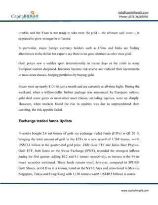 info@capitalheight.com
                                                                              Phone- (0731)4295950




trouble, and the Yuan is not ready to take over. So gold -- the ultimate safe asset -- is
expected to grow stronger in influence.

In particular, major foreign currency holders such as China and India are finding
alternatives to the dollar but experts say there is no good alternative other than gold.

Gold prices saw a sudden spurt internationally in recent days as the crisis in some
European nations deepened. Investors became risk-averse and reduced their investments
in most asset classes, hedging portfolios by buying gold.


Prices went up nearly $130 in just a month and are currently at all-time highs. During the
weekend, when a trillion-dollar bailout package was announced by European nations,
gold shed some gains as most other asset classes, including equities, went up sharply.
However, when markets found the rise in equities was due to unprecedented short
covering, the risk appetite faded.


Exchange traded funds Update


Investors bought 5.6 net tonnes of gold via exchange traded funds (ETFs) in Q1 2010,
bringing the total amount of gold in the ETFs to a new record of 1,768 tonnes, worth
US$63.4 billion at the quarter-end gold price. ZKB Gold ETF and Julius Baer Physical
Gold ETF, both listed on the Swiss Exchange (SWX), recorded the strongest inflows
during the first quarter, adding 10.2 and 8.1 tonnes respectively, as interest in the Swiss
based securities continued. These funds remain small, however, compared to SPDR®
Gold Shares, or GLD as it is known, listed on the NYSE Arca and cross-listed in Mexico,
Singapore, Tokyo and Hong Kong with 1,130 tonnes (worth US$40.5 billion) in assets.



                                                                               www.capitalheight.com
 
