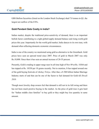 info@capitalheight.com
                                                                            Phone- (0731)4295950



GBS Bullion Securities (listed on the London Stock Exchange) shed 7.8 tonnes in Q1, the
largest net outflow of the ETFs.


Gold Pendant Gets Costly in India?

Indian market, despite the traditional price-sensitivity of demand, there is an important
bullish factor contributing to a tight global/supply demand balance and rising world gold
prices this year. Importantly for the world gold market, India dances to its own tune, with
demand often reflecting domestic economic circumstances.

India is one of the country we mentioned using gold as alternative to the Greenback. Gold
prices have seen an upward trend since 2007. Price of gold in March 2007 was only
Rs.10,800. Since then it has seen an annual increase of 28-35 percent.

Presently, Gold is trading in upper range near its all time high of Nov 09 at Rs. 18364 and
has topped at Rs. 18350 per 10 grams recently. Not to mention, It has topped around one
of the gold buying festivals of Akshay Tritiya. After that, a $ 500 billion Indian Marriage
Industry starts of and that can be one of the factor to fuel demand for Gold till Diwali
2010.

Though most Jewelry shop owners feel that demand is still not in its full swing and there
has not been much positive buying in the market. As the price of gold rises it gets hard
for “Indian middle class families” to buy gold or they might buy less quantity in same
amount.




                                                                             www.capitalheight.com
 