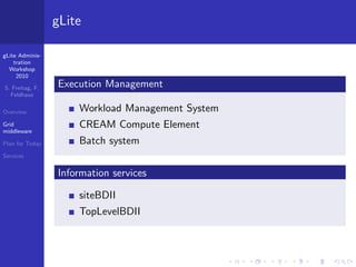 gLite

gLite Adminis-
    tration
  Workshop
     2010

S. Freitag, F.   Execution Management
  Feldhaus

Overview             Workload Management System
Grid                 CREAM Compute Element
middleware

Plan for Today       Batch system
Services


                 Information services

                     siteBDII
                     TopLevelBDII
 