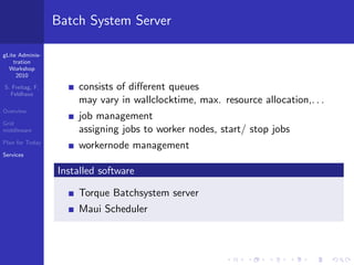 Batch System Server

gLite Adminis-
    tration
  Workshop
     2010

S. Freitag, F.       consists of diﬀerent queues
  Feldhaus
                     may vary in wallclocktime, max. resource allocation,. . .
Overview
                     job management
Grid
middleware           assigning jobs to worker nodes, start/ stop jobs
Plan for Today
                     workernode management
Services

                 Installed software

                     Torque Batchsystem server
                     Maui Scheduler
 