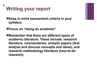 Writing your report Keep in mind assessment criteria in your syllabus Focus on “being an academic” Remember that there are different types of academic literature. These include: research literature, commentaries, analytic papers (that analyse and discuss concepts and ideas), and research methodology literature (how-to-do research). 