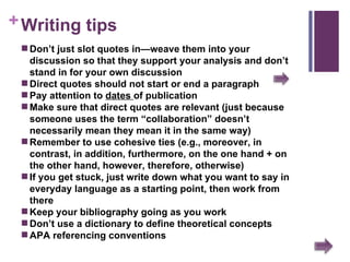 Writing tips Don’t just slot quotes in—weave them into your discussion so that they support your analysis and don’t stand in for your own discussion  Direct quotes should not start or end a paragraph Pay attention to  dates  of publication Make sure that direct quotes are relevant (just because someone uses the term “collaboration” doesn’t necessarily mean they mean it in the same way) Remember to use cohesive ties (e.g., moreover, in contrast, in addition, furthermore, on the one hand + on the other hand, however, therefore, otherwise)  If you get stuck, just write down what you want to say in everyday language as a starting point, then work from there Keep your bibliography going as you work Don’t use a dictionary to define theoretical concepts APA referencing conventions 