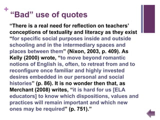 “ Bad” use of quotes “ There is a real need for reflection on teachers’ conceptions of textuality and literacy as they exist “ for specific social purposes inside and outside schooling and in the intermediary spaces and places between them ”  (Nixon, 2003, p. 409). As Kelly (2000) wrote,  “ to move beyond romantic notions of English is, often, to retreat from and to reconfigure once familiar and highly invested desires embedded in our personal and social histories ”  (p. 86). It is no wonder then that, as Merchant (2008) writes,  “ it is hard for us [ELA educators] to know which dispositions, values and practices will remain important and which new ones may be required ”  (p. 751). ”   