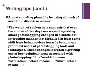Writing tips (cont.) Aim at sounding plausible by using a bunch of academic discourse moves:  “ The weight of spoken data suggests that over the course of five days our ways of speaking about photoshopping changed in a subtle but interesting manner that signalled at least some shift from being novices towards being more proficient users of photoshopping tools and techniques. These changes included a growing use of key technical terms associated with photoshopping: “hue”—which means ….; “saturation”, which means …; “blur”, which means….”  