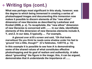 Writing tips (cont.) What was perhaps most significant in this study, however, was the degree to which being immersed in creating a series of photoshopped images and documenting this immersion now makes it possible to discern elements of the “new ethos” dimension of new literacies as described by Lankshear and Knobel (2006, p. x). To recapitulate, the “new ethos” dimension of new literacies is concerned with …… In our data, identifiable elements of this dimension of new literacies elements include X, Y, and Z. In our data, X typically….  For example,  A glanced over at B’s screen and said, “Oh that looks marvellous! Do you think he needs some shadow under his feet to ‘ground’ him a little, though?”  (C’s fieldnotes, 13/07/10, p. 14) In this example it is possible to see how A is demonstrating some of the shared values of what constitutes effective photoshopping and its goal of realism and authenticity. A talks about “grounding” the figure in the image; this, it can be argued, demonstrates that A understands the importance of…… 