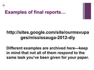 http://sites.google.com/site/ourmsvupages/mississauga-2012-diy Different examples are archived here—keep in mind that not all of them respond to the same task you’ve been given for your paper. Examples of final reports… 