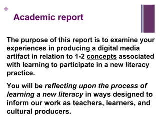 Academic report The purpose of this report is to examine your experiences in producing a digital media artifact in relation to 1-2  concepts  associated with learning to participate in a new literacy practice.  You will be  reflecting upon the process of learning a new literacy  in ways designed to inform our work as teachers, learners, and cultural producers.  