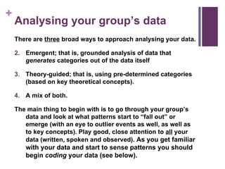 Analysing your group’s data There are  three  broad ways to approach analysing your data. Emergent; that is, grounded analysis of data that  generates  categories out of the data itself   Theory-guided; that is, using pre-determined categories (based on key theoretical concepts). A mix of both.  The main thing to begin with is to go through your group’s data and look at what patterns start to “fall out” or emerge (with an eye to outlier events as well, as well as to key concepts). Play good, close attention to  all  your data (written, spoken and observed).  As you get familiar with your data and start to sense patterns you should begin  coding  your data (see below). 