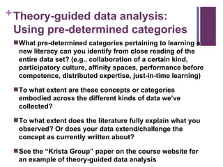 Theory-guided data analysis: Using pre-determined categories What pre-determined categories pertaining to learning a new literacy can you identify from close reading of the entire data set? (e.g., collaboration of a certain kind, participatory culture, affinity spaces, performance before competence, distributed expertise, just-in-time learning) To what extent are these concepts or categories embodied across the different kinds of data we’ve collected? To what extent does the literature fully explain what you observed? Or does your data extend/challenge the concept as currently written about? See the “Krista Group” paper on the course website for an example of theory-guided data analysis 