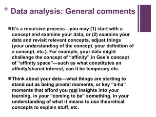 Data analysis: General comments It’s a recursive process—you may (1) start with a concept and examine your data, or (2) examine your data and revisit relevant concepts, adjust things (your understanding of the concept, your definition of a concept, etc.). For example, your data might challenge the concept of “affinity” in Gee’s concept of “affinity space”—such as what constitutes an affinity/shared interest, can it be temporary etc. Think about your data—what things are starting to stand out as being pivotal moments, or key “a-ha” moments that afford you  real  insights into your learning, in your “coming to be” something, in your understanding of what it means to use theoretical concepts to explain stuff, etc. 