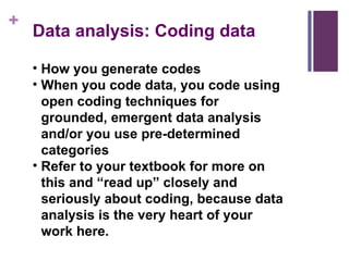 Data analysis: Coding data How you generate codes When you code data, you code using open coding techniques for grounded, emergent data analysis and/or you use pre-determined categories Refer to your textbook for more on this and “read up” closely and seriously about coding, because data analysis is the very heart of your work here. 