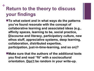 Return to the theory to discuss your findings To what extent and in what ways do the patterns you’ve found resonate with the concept of collaborative learning and associated ideas (e.g., affinity spaces, learning to be, social practice,  D iscourse and literacy, participatory culture, new ethos stuff, appreciative systems, deep learning, collaboration, distributed expertise, participation, just-in-time-learning, and so on)? Make sure that the authors of the additional texts you find and read “fit” with a sociocultural orientation.  Don’t  be random in your write-up. 