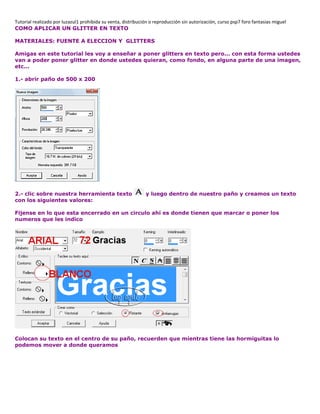 Tutorial realizado por luzazul1 prohibida su venta, distribución o reproducción sin autorización, curso psp7 foro fantasias miguel
COMO APLICAR UN GLITTER EN TEXTO
MATERIALES: FUENTE A ELECCION Y GLITTERS
Amigas en este tutorial les voy a enseñar a poner glitters en texto pero... con esta forma ustedes
van a poder poner glitter en donde ustedes quieran, como fondo, en alguna parte de una imagen,
etc...
1.- abrir paño de 500 x 200
2.- clic sobre nuestra herramienta texto y luego dentro de nuestro paño y creamos un texto
con los siguientes valores:
Fijense en lo que esta encerrado en un circulo ahí es donde tienen que marcar o poner los
numeros que les indico
Colocan su texto en el centro de su paño, recuerden que mientras tiene las hormiguitas lo
podemos mover a donde queramos
 