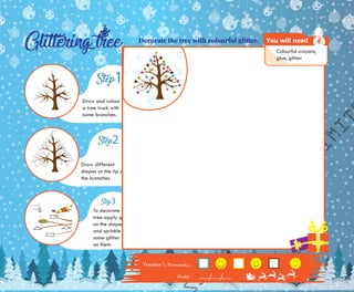 To decorate the
tree-apply glue
on the shapes
and sprinkle
some glitter
on them.
Draw different
shapes at the tip of
the branches.
Draw and colour
a tree truck with
some branches.
SKLAP
PRIVATE
LIMIT
Tea����’� R�m��k� :
Da�� :
Decorate the tree with colourful glitter.
Colourful crayons,
glue, glitter
You will need
 