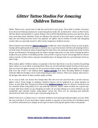 Glitter Tattoo Studios For Amazing 
Children Tattoos 
Glitter Tattoos are a great way to add fun and frolic to any party. From kids to adults, everyone 
loves them and find great pleasure at adorning these body arts in distinctive colors on their body. 
All that shines and sparkles is a great thing to show off during birthday parties, pool parties, sleep 
overs and play dates. Glimmer body art enhance the amount of fun and rejoice in parties. These 
days the one thing that has been very popular are glitter tattoo studios in malls and shopping 
centers that are specially meant to offer lovely temporary children tattoos. 
These studios have fabulous glitter tattoo kit in different colors friendly for boys as well as girls. 
Seeing adults getting inked fascinates children too, to get fascinated colorful and amazing tattoos 
on their body. Permanent tattoo being illegal for kids, they can easily get temporary body art that 
shines and shimmers. Gleaming body art adds a unique experience to any event. Setting up tattoo 
studios in your parties or birthday parties of your kids is a great way to encourage kids to choose 
tattoo stencils of their choice and get a beautiful piece of design done by a professional artist on 
their body. 
What makes glitter children tattoos so popular is the fact that there is no fuss involved in getting 
these tattoos or even while removing them. They are not all harmful neither do they irritate your 
skin nor does the glitter spread out. Do you know what is that one thing about glitter tattoos that 
kids love the most? I am talking about tattoo stencils that have amazing different designs 
wherein different designs can be used depending on their choices. There are unique and easy-to-do 
designs that artists at these studios apply on kids. 
Its so easy as kids can choose the design they like the most not just that they can also choose 
glitter colors. From single to multiple, children tattoos can be applied in as many number of 
colors as your kids like. Temporary shimmering children tattoos lasts for atleast a week and can 
be removed either using baby oil or any makeup remover. Glitter tattoo studios are a great way 
to keep kids busy while you go shopping in malls. As you buy things you need, children can get 
wonderful and colorful tattoos using glitter tattoo kit. They are an amazing and ultimate 
alternative for kids who want to get a eye-pleasing body art. 
Glitter body art is a unique way to represent fabulous and amazing looking designs on your body 
the way you like it. If you want these tattoo studios to operate at your home for a birthday party 
or a festive celebration you simply need to get in touch with popular glitter tattoo companies. 
Glitter tattoo kit, children tattoos, tattoo stencils 
