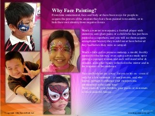 Why Face Painting?
                                    From time immemorial, face and body art have been ways for people to
                                    acquire the powers of the creature they have been painted to resemble, or to
                                    hide their own identity from negative forces.

                                                            Watch a warrior in warpaint, a football player with
                                                            undereye, anti-glare paint, or a child who has just been
                                                            painted as a superhero, and you will see them acquire
                                                            strength and bravery they would never have believed
                                                            they had before they were so arrayed.

                                                            Watch a little girl in princess makeup, a model, freshly
                                                            painted for the runway, or an aging actress made up to
                                                            portray a younger woman and each will stand taller &
                                                            prouder, seeing her beauty reflected in the mirror and in
                                                            the response of her audience.

                                                            Face and body art are a way for you to try on – even if
                                                            only for a few moments – a new persona, and,who
                                                            knows, perhaps to enhance your own persona
                                                            permanently at the same time!
                                                            Treat yourself, your children, your guests or customers
                                                            to this wonderful fantasy…




@ copyright Glitz Face & Body Art                                                                  www.facepainting.com.my
 