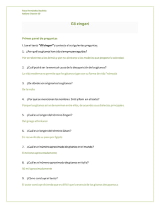 Rosa Hernández Bautista
Italiano Dossier10
Gli zingari
Primer panel de preguntas
I. Lee el texto "Gli zingari" ycontestaalassiguientespreguntas:
1. ¿Por qué losgitanoshansidosiempre perseguidos?
Por serdistintosalosdemásy por no alinearse alosmodelosque proponelasociedad.
2. ¿Cuál podrá ser laeventual causade la desapariciónde losgitanos?
La vidamodernanopermite que losgitanossiganconsuforma de vida“nómoda
3. ¿De dónde sonoriginarioslosgitanos?
De laindia
4. ¿Por qué se mencionanlosnombres Sinti yRom en el texto?
Porque losgitanosasí se denominanentre ellos,de acuerdoasusdialectosprincipales.
5. ¿Cuál es el origendel términoZingari?
Del griegoathinkanoi
6. ¿Cuál es el origendel términoGitani?
En recuerdode su pasopor Egipto
7. ¿Cuál es el númeroaproximadode gitanosenel mundo?
8 millonesaproximadamente
8. ¿Cuál es el número aproximadode gitanosenItalia?
50 mil aproximadamente
9. ¿Cómo concluye el texto?
El autor concluye diciendoque esdifícil que laesenciade losgitanosdesaparezca.
 