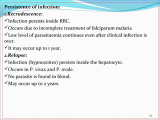 Persistence of infection:
1.Recrudescence:
Infection persists inside RBC.
Occurs due to incomplete treatment of falciparum malaria
Low level of parasitaemia continues even after clinical infection is
over.
It may occur up to 1 year.
2.Relapse:
Infection (hypnozoites) persists inside the hepatocyte.
Occurs in P. vivax and P. ovale.
No parasite is found in blood.
May occur up to 2 years.
10
 