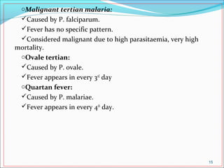 oMalignant tertian malaria:
Caused by P. falciparum.
Fever has no specific pattern.
Considered malignant due to high parasitaemia, very high
mortality.
oOvale tertian:
Caused by P. ovale.
Fever appears in every 3rd
day
oQuartan fever:
Caused by P. malariae.
Fever appears in every 4th
day.
15
 