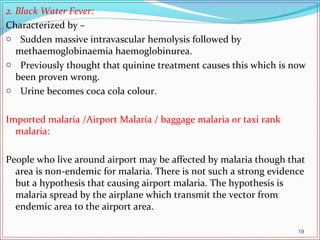 2. Black Water Fever:
Characterized by –
o Sudden massive intravascular hemolysis followed by
methaemoglobinaemia haemoglobinurea.
o Previously thought that quinine treatment causes this which is now
been proven wrong.
o Urine becomes coca cola colour.
Imported malaria /Airport Malaria / baggage malaria or taxi rank
malaria:
People who live around airport may be affected by malaria though that
area is non-endemic for malaria. There is not such a strong evidence
but a hypothesis that causing airport malaria. The hypothesis is
malaria spread by the airplane which transmit the vector from
endemic area to the airport area.
19
 