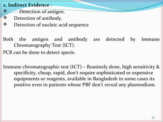2. Indirect Evidence :
 Detection of antigen.
 Detection of antibody.
 Detection of nucleic acid sequence
Both the antigen and antibody are detected by Immune
Chromatography Test (ICT).
PCR can be done to detect specie.
Immune chromatographic test (ICT) – Routinely done, high sensitivity &
specificity, cheap, rapid, don’t require sophisticated or expensive
equipments or reagents, available in Bangladesh in some cases its
positive even in patients whose PBF don’t reveal any plasmodium.
21
 