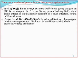 There are a number of genetic factors that protect against malaria:
1. Lack of Duffy blood group antigen: Duffy blood group antigen on
RBC is the receptor for P. vivax. So any person lacking Duffy blood
group antigen is simultaneously resistant to P vivax infection. Found
in West Africans.
2. Protected sickle cell individuals: In sickle cell trait very low oxygen
tension causes parasite to die due to little ATPase activity which
causes low energy production
22
 