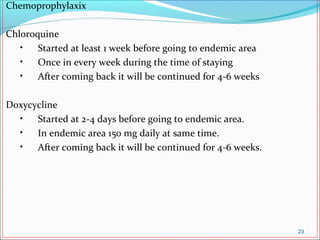 Chemoprophylaxix
Chloroquine
• Started at least 1 week before going to endemic area
• Once in every week during the time of staying
• After coming back it will be continued for 4-6 weeks
Doxycycline
• Started at 2-4 days before going to endemic area.
• In endemic area 150 mg daily at same time.
• After coming back it will be continued for 4-6 weeks.
23
 