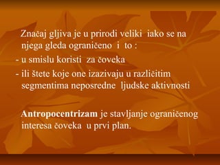Značaj gljiva je u prirodi veliki iako se na
njega gleda ograničeno i to :
- u smislu koristi za čoveka
- ili štete koje one izazivaju u različitim
segmentima neposredne ljudske aktivnosti
Antropocentrizam je stavljanje ograničenog
interesa čoveka u prvi plan.

 