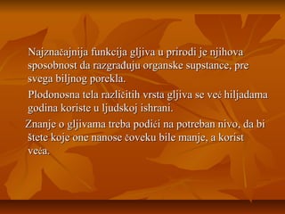 Najznačajnija funkcija gljiva u prirodi je njihova
sposobnost da razgrađuju organske supstance, pre
svega biljnog porekla.
Plodonosna tela različitih vrsta gljiva se već hiljadama
godina koriste u ljudskoj ishrani.
Znanje o gljivama treba podići na potreban nivo, da bi
štete koje one nanose čoveku bile manje, a korist
veća.

 
