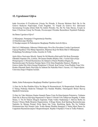 12. Ugroženost Gljiva
kada Govorimo O Čovjekovom Uticaju Na Prirodu, S Pravom Možemo Reći Da Je On
Gotovo Redovito Nepovoljan, Često Poguban. To Vrijedi Za Gotovo Sve Aktivnosti
Savremenog Čovjeka (Osim Onih Na Zaštiti Prirode). No, Do Ne Tako Davno, Čovjek Je
Imao I Pozitivan Uticaj Na Prirodu, Povećavajući Prirodnu Raznolikost Pojedinih Područja.
šta Danas Ugrožava Gljive?
1) Mijenjanje, Nestajanje I Fragmentacija Staništa;
2) Onečišćavanje Okoliša;
3) Neodgovarajuće Ili Prekomjerno Skupljanje Plodišta Jestivih Gljiva.
Dok Je U Otklanjanju, Odnosno Ublažavanju, Prva Dva Navedena Uzroka Ugroženosti
Utjecaj Pojedinca Više-Manje Ograničen, Doprinos Koji On Može Dati U Otklanjanju
Posljednjeg Navedenog Uzroka, Izuzetno Je Velik.
tijelo Gljive Nazivamo Micelij. Sastoji Se Od Mnoštva Račvastih Niti Koje Prorastaju
Određeni Supstrat (Tlo, Listinac, Drvenaste Ostatke Biljaka I Dr.). Većina Gljiva Koje
Primjećujemo U Prirodi Razmnožava Se Isključivo Putem Plodišta (Organa Za
Razmnožavanje) Na Kojima Nastaju Spore (Vrlo Sitne Rasplodne Stanice). Plodište Je
Gotovo Jedini Dio Gljive Kojeg Primjetimo U Prirodi. Kod Većine Vrsta Plodišta Traju Vrlo
Kratko (Desetak Dana), Razvijaju Se Jednom Do Nekoliko Puta U Sezoni, A U Nepovoljnim
Uslovima Znaju I Potpuno Izostati.
Dakle, Zašto Prekomjerno Skupljanje Plodišta Ugrožava Gljive?
1) Zato Jer Se Bez Plodišta Gljive Ne Mogu Ni Razmnožavati, Ni Rasprostirati. Kada Bismo
S Nekog Područja Redovito Uklanjali Sva Nastala Plodišta, Onemogućili Bismo Razvoj
Sljedećih Generacija.
2) Zato Jer Tako Možemo Znatno Smanjiti Šansu Vrste Za Ostavljanjem Potomstva. Trebamo
Znati Da Je Razvoj Gljivljeg Organizma Iz Spore U Prirodi Vrlo Zahtjevan Događaj. S Jedne
Strane, U Tlu Ili Nekom Drugom Supstratu Vlada Veliko Nadmetanje I Aktivna Borba Za
Prostor I Hranu Među Brojnim Organizmima. S Druge Strane, Kod Spolnog Razmnožavanja
Najčešće Se Moraju Pronaći Dvije Spore Iste Vrste, Različitog Spola, Što Na Velikim
Prostranstvima Nije Nimalo Lako. Svako Branje Plodišta Smanjuje U Nekoj Mjeri Šansu Za
Uspješnim Razmnožavanjem I Rasprostiranjem. Rijetke I Osjetljive Vrste to Teško Podnose.
16
 