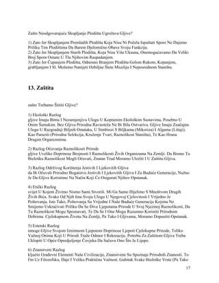 Zašto Neodgovarajuće Skupljanje Plodišta Ugrožava Gljive?
1) Zato Jer Skupljanjem Premladih Plodišta Koja Nisu Ni Počela Ispuštati Spore Ne Dajemo
Priliku Tim Plodištima Da Barem Djelomično Obave Svoju Funkciju.
2) Zato Jer Skupljanjem Starih Plodišta, Koja Nisu Više Ukusna, Onemogućavamo Da Veliki
Broj Spora Ostane U Tlu Njihovim Raspadanjem.
3) Zato Jer Čupanjem Plodišta, Odnosno Branjem Plodišta Golom Rukom, Kopanjem,
grabljanjem I Sl. Možemo Nanijeti Ozbiljne Štete Miceliju I Neposrednom Staništu.
13. Zaštita
zašto Trebamo Štititi Gljive?
1) Ekološki Razlog
gljive Imaju Bitnu I Nezamjenjivu Ulogu U Kopnenim Ekološkim Sustavima, Posebno U
Onim Šumskim. Bez Gljiva Prirodna Ravnoteža Ne Bi Bila Ostvariva. Gljive Imaju Značajnu
Ulogu U Razgradnji Biljnih Ostataka, U Simbiozi S Biljkama (Mikoriza) I Algama (Lišaji),
Kao Paraziti (Prirodna Selekcija, Kruženje Tvari, Raznolikost Staništa), Te Kao Hrana
Drugim Organizmima.
2) Razlog Očuvanja Raznolikosti Prirode
gljive Uvelike Doprinose Brojnosti I Raznolikosti Živih Organizama Na Zemlji. Da Bismo Tu
Biološku Raznolikost Mogli Očuvati, Znatan Trud Moramo Uložiti I U Zaštitu Gljiva.
3) Razlog Održivog Korištenja Jestivih I Ljekovitih Gljiva
da Bi Očuvali Prirodno Bogatstvo Jestivih I Ljekovitih Gljiva I Za Buduće Generacije, Nužno
Je Da Gljive Koristimo Na Način Koji Će Osigurati Njihov Opstanak.
4) Etički Razlog
svijet U Kojem Živimo Nismo Sami Stvorili. Mi Ga Samo Dijelimo S Mnoštvom Drugih
Živih Bića. Svako Od Njih Ima Svoju Ulogu U Njegovoj Cjelovitosti I Vrijedno Je
Poštovanja. Isto Tako, Poštovanja Su Vrijedne I Naše Buduće Generacije Kojima Ne
Smijemo Uskraćivati Priliku Da Se Dive Ljepotama Prirode U Svoj Njezinoj Raznolikosti, Da
Tu Raznolikost Mogu Spoznavati, Te Da Se I One Mogu Razumno Koristiti Prirodnim
Dobrima. Cjelokupnom Životu Na Zemlji, Pa Tako I Gljivama, Moramo Dopustiti Opstanak.
5) Estetski Razlog
mnoge Gljive Svojom Iznimnom Ljepotom Doprinose Ljepoti Cjelokupne Prirode, Toliko
Važnoj Onima Koji U Prirodi Traže Odmor I Rekreaciju. Potrebu Za Zaštitom Gljiva Treba
Uklopiti U Opće Opredjeljenje Čovjeka Da Sačuva Ono Što Je Lijepo.
6) Znanstveni Razlog
ključni Građevni Elementi Naše Civilizacije, Znanstvene Su Spoznaje Prirodnih Znanosti. To
I'm Uz Filozofsku, Daje I Veliku Praktičnu Važnost. Gubitak Svake Biološke Vrste (Pa Tako
17
 