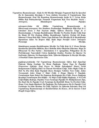 Vegetativno Razmnožavanje - Kada Se Od Micelije Odvajaju Fragmenti Koji Su Sposobni
Da Se Samostalno Razvijaju U Novu Jedinku Govorimo O Vegetativnom Tipu
Razmnožavanja. Ovaj Tip Bespolnog Razmnožavanja Javlja Se U Većem Broju
Oblika Koji Podrazumevaju Nastanak Fragmenata Koji Nose Različite Nazive -
Artrospore, Hlamidospore I Pupoljci.
artrospore-Jedan Od Oblika Vegetativnog Razmnožavanja Je
Obrazovanje artrospora. Ove Strukture Predstavljaju Modifikacije Hifa Koje Se U
Literaturi Sreću I Pod Nazivom Oidije. Njihova Osnovna Uloga Je U
Razmnožanjaju, A Nastaju Razdeljivanjem Micelije Na Posebne Kratke Ćelije Koje
Su Manje Ili Više Ovalnog Oblika. Razdeljivanje Najčešće Počinje Od Kraja,
Odnosno Vršnog Dela Hife. Nakon Toga Zahvata Celu Miceliju Ili Je Razdeljivanje
Ograničeno Samo Na Krajeve Hifa. Kada Stupe Povoljni Uslovi Artrospore
Prorastaju U Miceliju.
hlamidospore nastaju Razdeljivanjem Micelije Na Ćelije Koje Se U Ovom Slučaju
Karakterišu Sferičnim Oblikom, Kao I Debelim Mrko Obojenim Zidovima. Mogu Se
Obrazovati Na Dva Načina - Interkalarno I U Agregatima. Prilagođene Su Za
Preživljavanje Nepovoljnih Uslova Spoljašnje Sredine. Posebno Su Otporne Na
Isušivanje, Odnosno Na Dugotrajnu Sušu. Njihovim Klijanjem Se Razvija Micelija,
A Ponekad I Samo Sporonosno Telo.
pupljenje predstavlja Vid Vegetativnog Razmnožavanja Gljiva Koji Započinje
Pojavom Malog Izraštaja Na Mestu Pupljenja. Nakon Toga Se Pupoljak
Progresivno Izdužuje. Ovaj Proces Se Odvija Zahvaljujući Sintezi Novih
Komponenata Ćelijskog Zida I to Čitavom Površinom Ćelije. Jedro Majke Ćelije Se
Deli Na Dva Dela Kada Pupoljak Skoro Dostigne Veličinu Nove Ćelije. Jedno
Novonastalo Jedro Ostaje U Majci Ćeliji, A Drugo Migrira U Pupoljak.
Formiranjem Septe Dolazi Do Potpunog Razdvajanja Dve Ćelije. Proces Pupljenja
Rezultuje Formiranjem Dva Ožiljka - Na Majci Ćeliji Ožiljka Pupljenja, A Na Ćerki
Ćeliji Ožiljka Rođenja. Pojedine Vrste Formiraju Pupoljke Po Multipolarnom Tipu,
Što Znači Da Se Pupoljci Uvek Formiraju Sa Različitih Mesta Na Površini Ćelije.
Druge Vrste Imaju Bipolarni Tip Pupljenja, Što Podrazumeva Da Se Pupoljci Uvek
Formiraju Na Istim Mestima Na Ćeliji, Najčešće Na Njihovim Polovima. Ovaj Vid
Vegetativnog Razmnožavanja Je Karakterističan Za Kvasce, Ali Se Susreće I Kod
Drugih Grupa Gljiva.
5
 